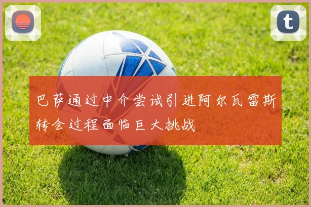巴萨通过中介尝试引进阿尔瓦雷斯转会过程面临巨大挑战
