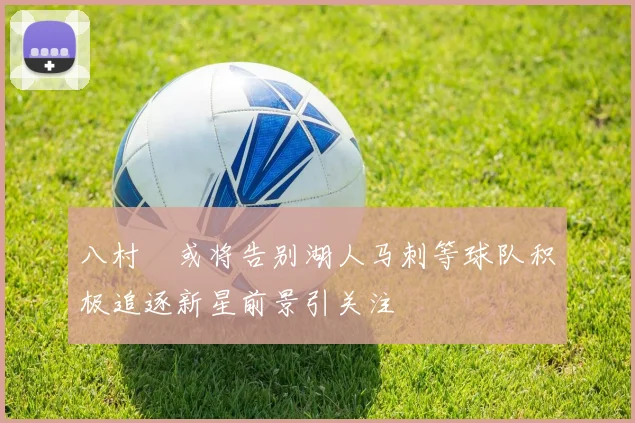 八村塁或将告别湖人马刺等球队积极追逐新星前景引关注