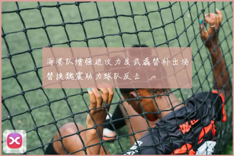 海港队增强进攻力度武磊替补出场替换魏震助力球队反击