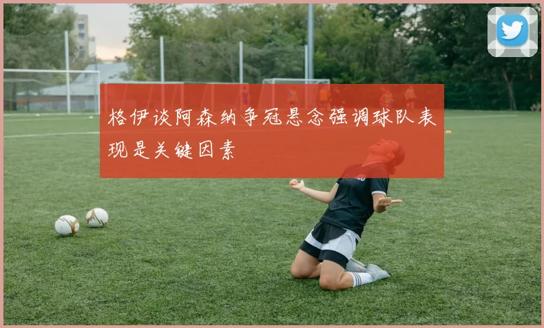 格伊谈阿森纳争冠悬念强调球队表现是关键因素