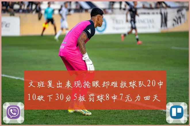 文班复出表现抢眼却难救球队20中10砍下30分5板罚球8中7无力回天