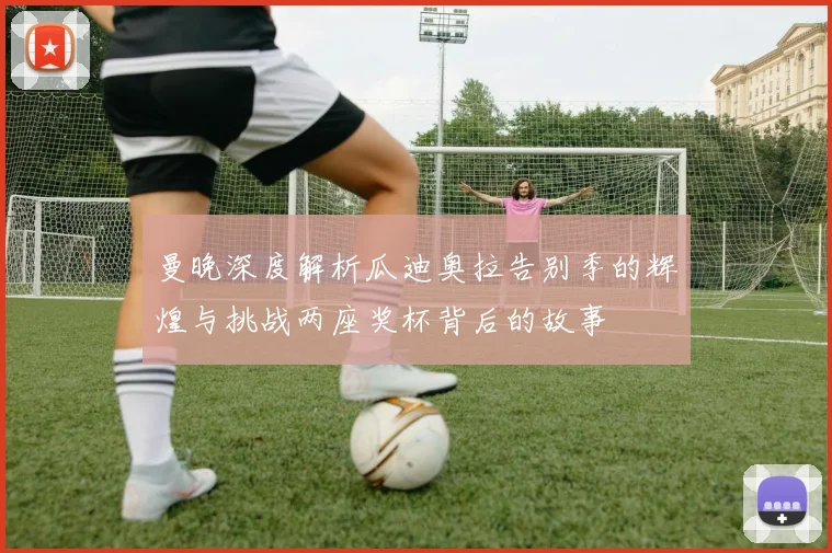 曼晚深度解析瓜迪奥拉告别季的辉煌与挑战两座奖杯背后的故事
