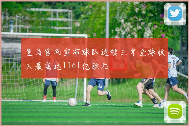 皇马官网宣布球队连续三年全球收入最高达1161亿欧元