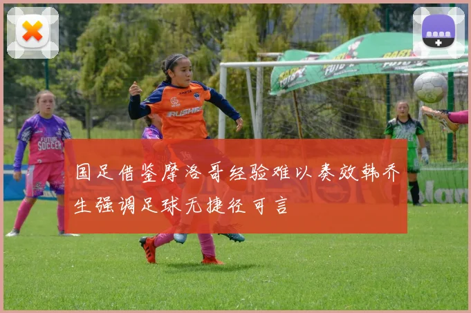 国足借鉴摩洛哥经验难以奏效韩乔生强调足球无捷径可言