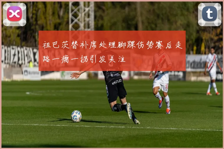祖巴茨替补席处理脚踝伤势赛后走路一瘸一拐引发关注