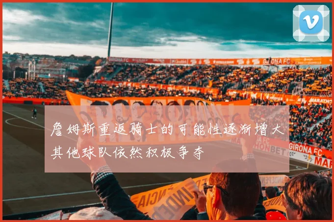 詹姆斯重返骑士的可能性逐渐增大其他球队依然积极争夺