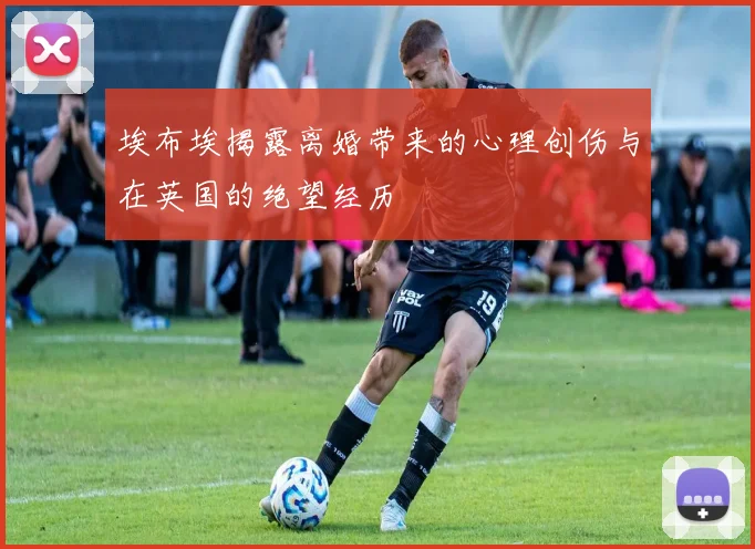 埃布埃揭露离婚带来的心理创伤与在英国的绝望经历