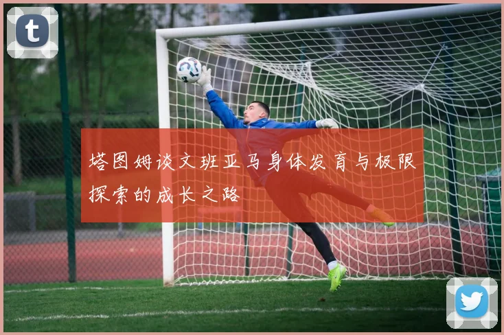 塔图姆谈文班亚马身体发育与极限探索的成长之路