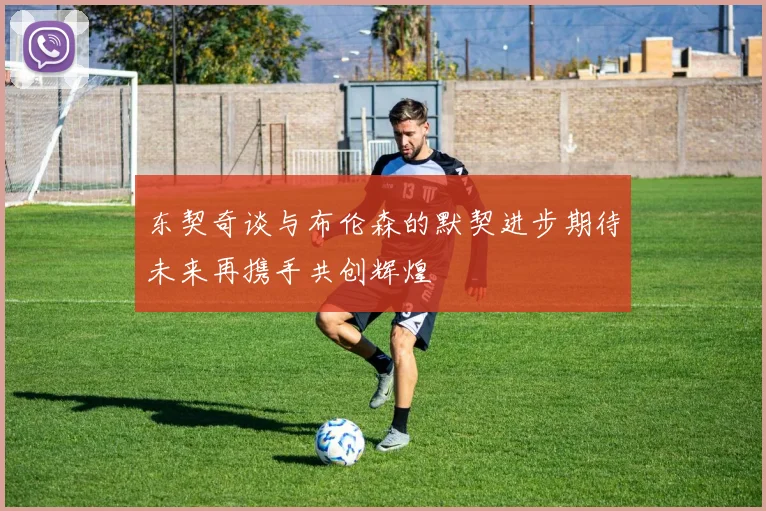 东契奇谈与布伦森的默契进步期待未来再携手共创辉煌