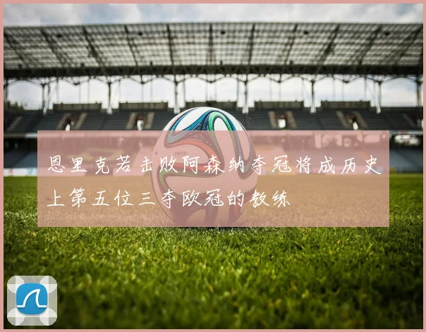 恩里克若击败阿森纳夺冠将成历史上第五位三夺欧冠的教练