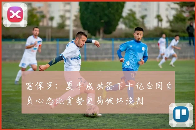 富保罗：夏季成功签下十亿合同自负心态比贪婪更易破坏谈判