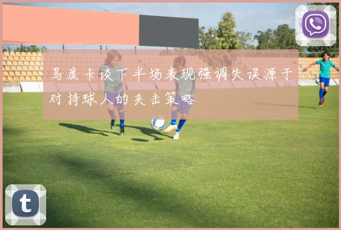 乌度卡谈下半场表现强调失误源于对持球人的夹击策略