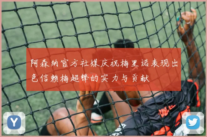 阿森纳官方社媒庆祝梅里诺表现出色信赖梅超锋的实力与贡献