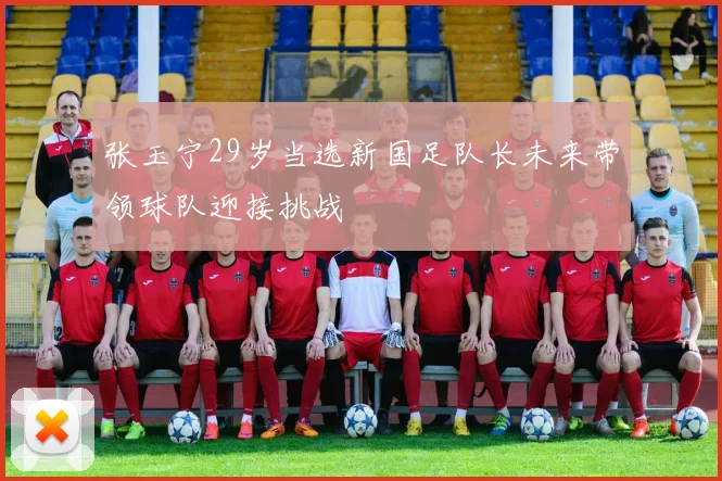 张玉宁29岁当选新国足队长未来带领球队迎接挑战