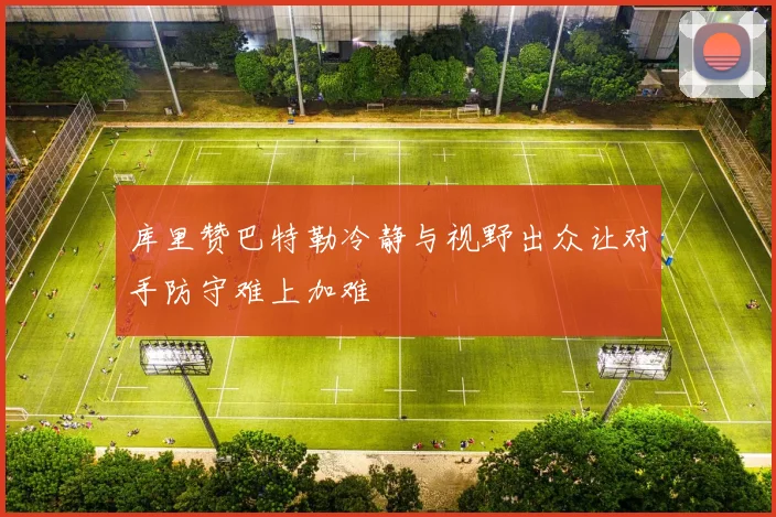 库里赞巴特勒冷静与视野出众让对手防守难上加难