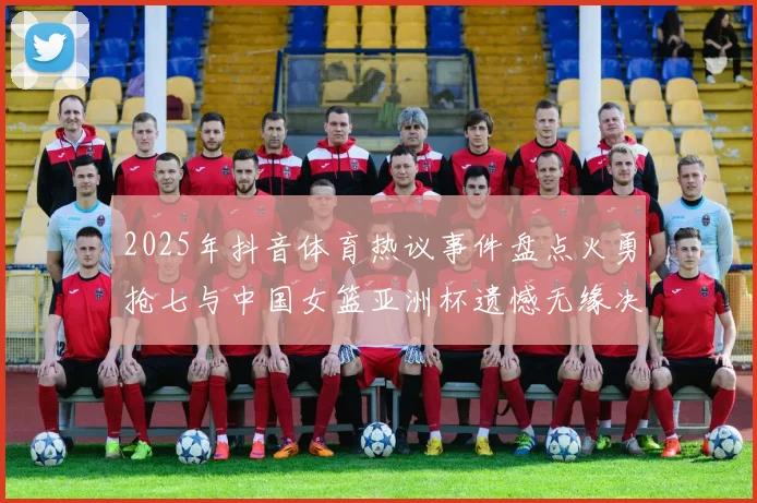 2025年抖音体育热议事件盘点火勇抢七与中国女篮亚洲杯遗憾无缘决赛