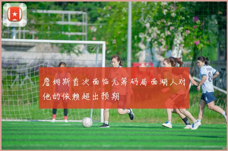 詹姆斯首次面临无筹码局面湖人对他的依赖超出预期