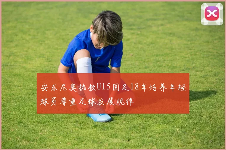 安东尼奥执教U15国足18年培养年轻球员尊重足球发展规律