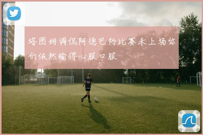 塔图姆调侃阿德巴约比赛未上场你们依然输得心服口服